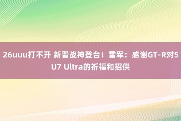 26uuu打不开 新晋战神登台！雷军：感谢GT-R对SU7 Ultra的祈福和招供