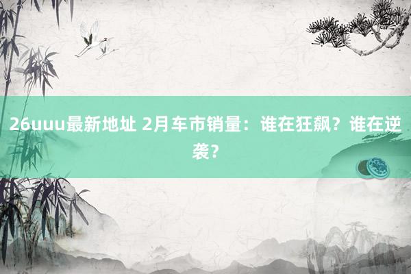 26uuu最新地址 2月车市销量：谁在狂飙？谁在逆袭？
