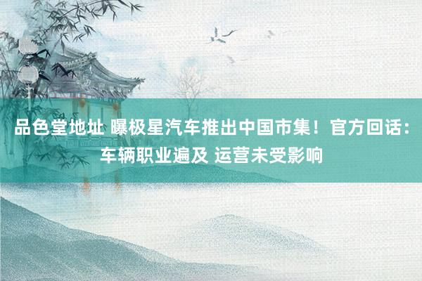 品色堂地址 曝极星汽车推出中国市集！官方回话：车辆职业遍及 运营未受影响
