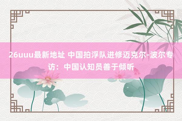 26uuu最新地址 中国拍浮队进修迈克尔-波尔专访：中国认知员善于倾听
